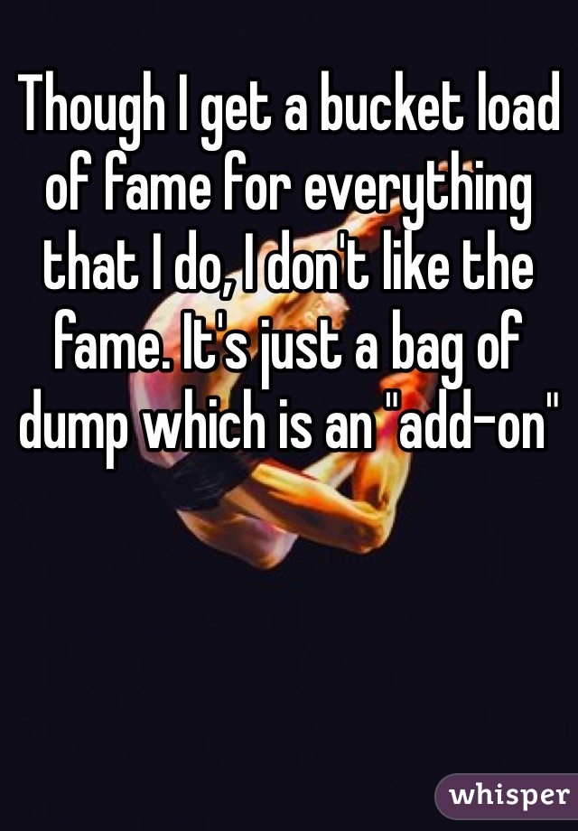 Though I get a bucket load of fame for everything that I do, I don't like the fame. It's just a bag of dump which is an "add-on" 