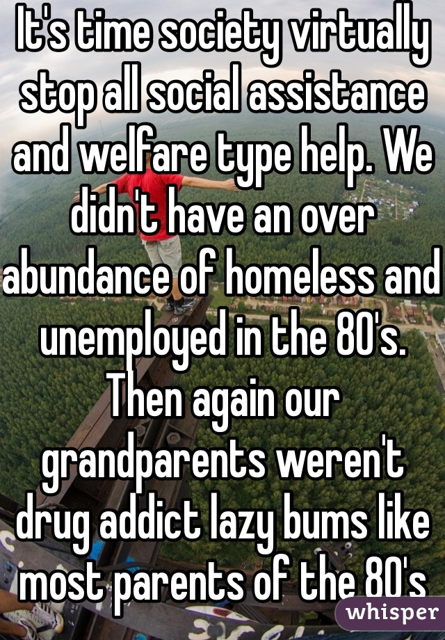 It's time society virtually stop all social assistance and welfare type help. We didn't have an over abundance of homeless and unemployed in the 80's. Then again our grandparents weren't drug addict lazy bums like most parents of the 80's and 90's are and were. I realize this is a bit harsh but that's life and this needs to happen so we can fix ourselfs so we can help others more effectively and quicker. Opinions please?