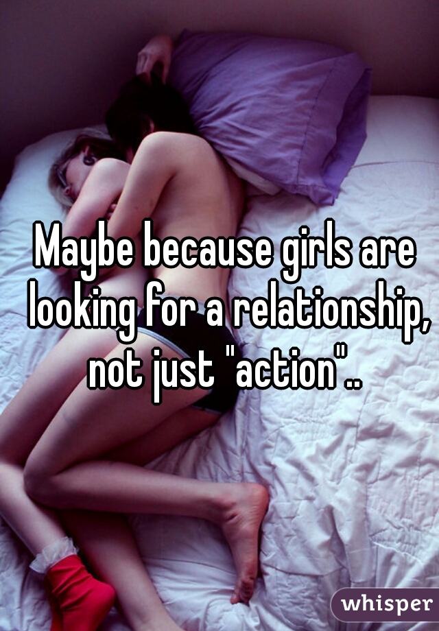 Maybe because girls are looking for a relationship, not just "action".. 
