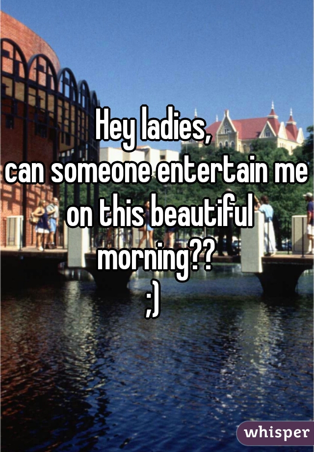 Hey ladies, 
can someone entertain me on this beautiful morning?? 
;) 