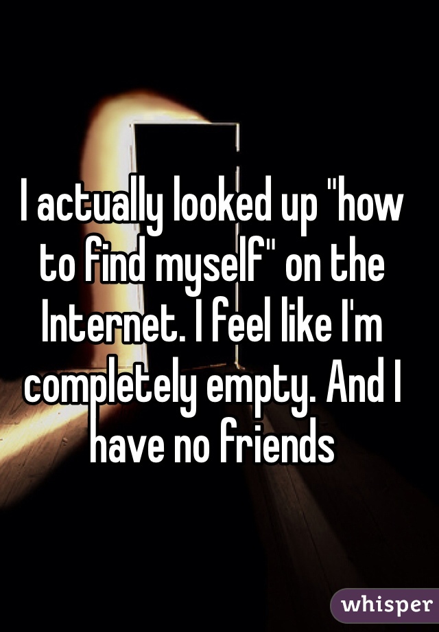 I actually looked up "how to find myself" on the Internet. I feel like I'm completely empty. And I have no friends