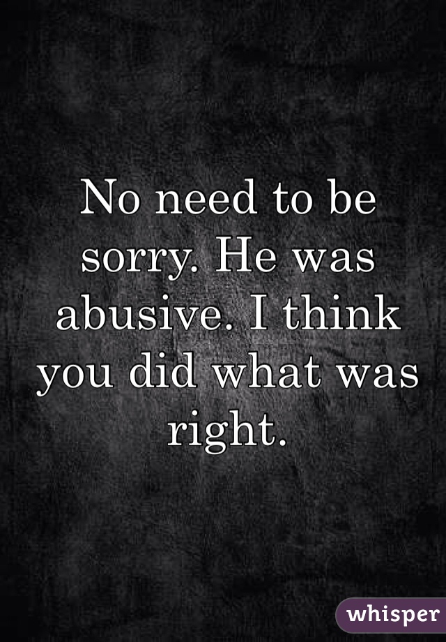 No need to be sorry. He was abusive. I think you did what was right. 