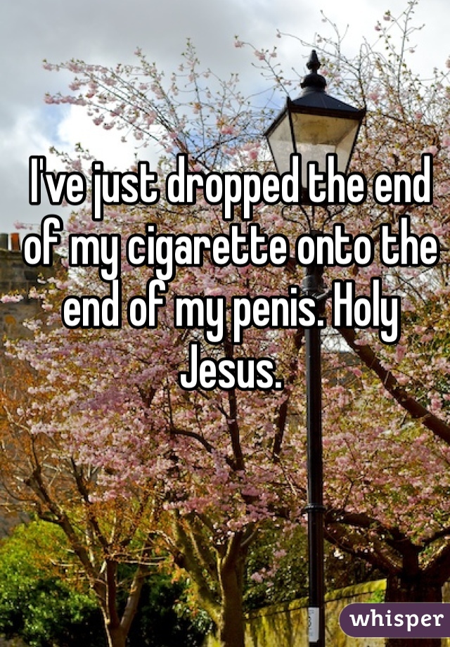 I've just dropped the end of my cigarette onto the end of my penis. Holy Jesus.  
