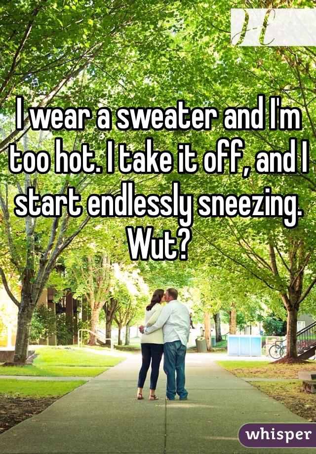 I wear a sweater and I'm too hot. I take it off, and I start endlessly sneezing. Wut?