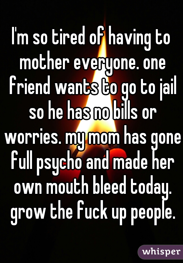 I'm so tired of having to mother everyone. one friend wants to go to jail so he has no bills or worries. my mom has gone full psycho and made her own mouth bleed today. grow the fuck up people.