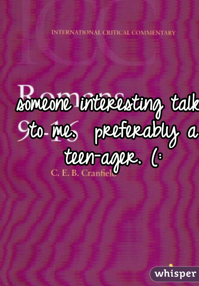 someone interesting talk to me.  preferably a teen-ager. (: