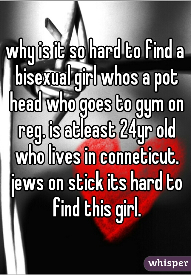 why is it so hard to find a bisexual girl whos a pot head who goes to gym on reg. is atleast 24yr old who lives in conneticut. jews on stick its hard to find this girl.