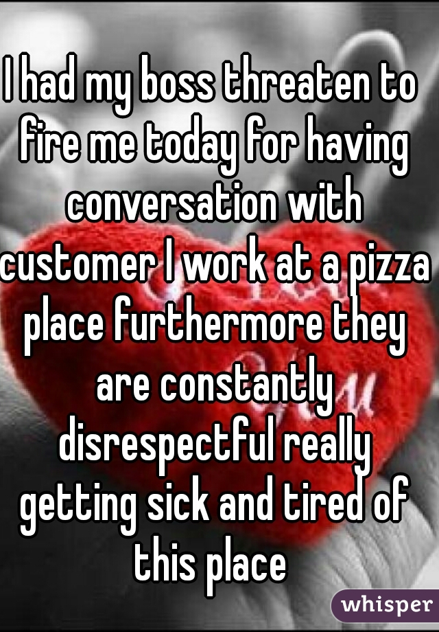 
I had my boss threaten to fire me today for having conversation with customer I work at a pizza place furthermore they are constantly disrespectful really getting sick and tired of this place 