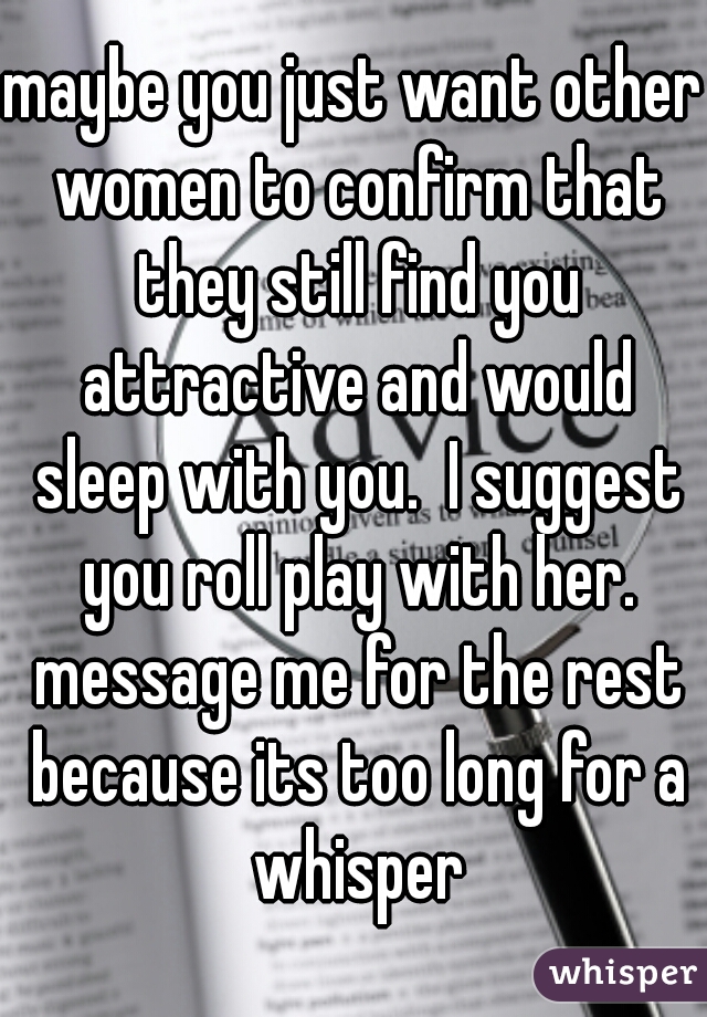 maybe you just want other women to confirm that they still find you attractive and would sleep with you.  I suggest you roll play with her. message me for the rest because its too long for a whisper