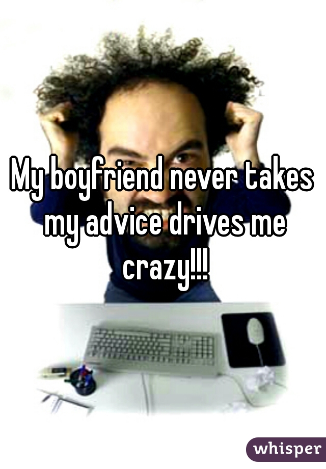 My boyfriend never takes my advice drives me crazy!!!