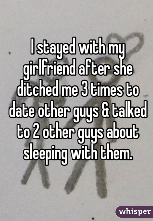 I stayed with my girlfriend after she ditched me 3 times to date other guys & talked to 2 other guys about sleeping with them. 