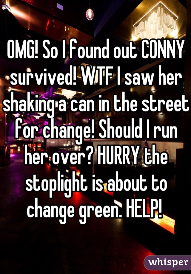 OMG! So I found out CONNY survived! WTF I saw her shaking a can in the street for change! Should I run her over? HURRY the stoplight is about to change green. HELP! 