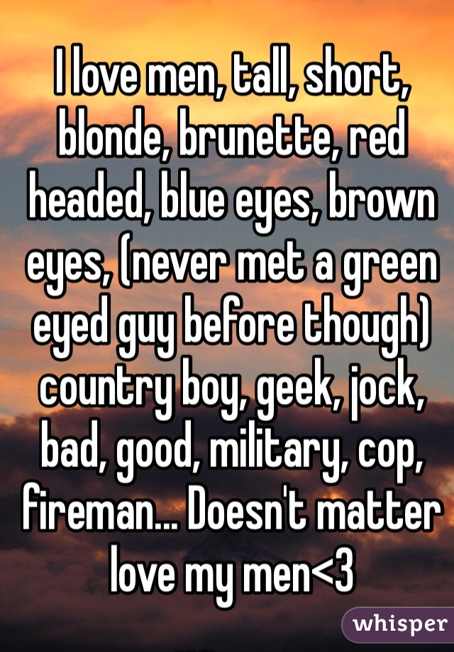 I love men, tall, short, blonde, brunette, red headed, blue eyes, brown eyes, (never met a green eyed guy before though) country boy, geek, jock, bad, good, military, cop, fireman... Doesn't matter love my men<3