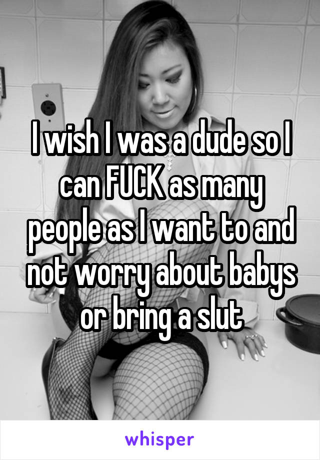 I wish I was a dude so I can FUCK as many people as I want to and not worry about babys or bring a slut