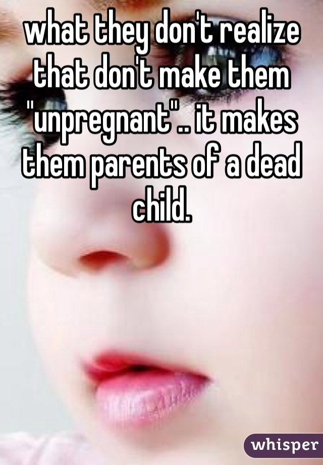 what they don't realize that don't make them "unpregnant".. it makes them parents of a dead child.