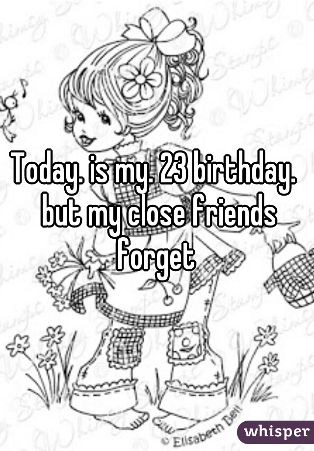Today. is my. 23 birthday.  but my close friends forget 