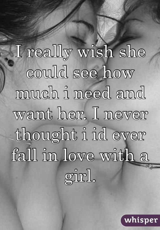 I really wish she could see how much i need and want her. I never thought i id ever fall in love with a girl. 