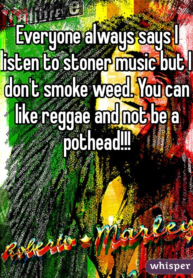 Everyone always says I listen to stoner music but I don't smoke weed. You can like reggae and not be a pothead!!!
