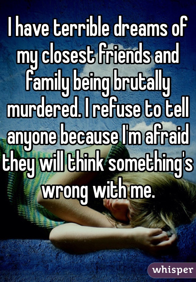 I have terrible dreams of my closest friends and family being brutally murdered. I refuse to tell anyone because I'm afraid they will think something's wrong with me. 