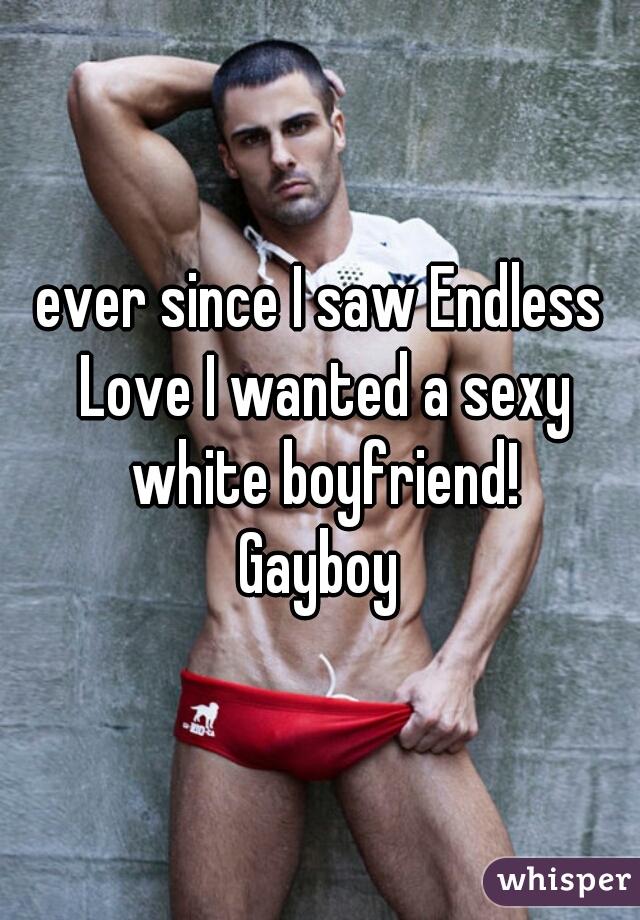 ever since I saw Endless Love I wanted a sexy white boyfriend!
Gayboy