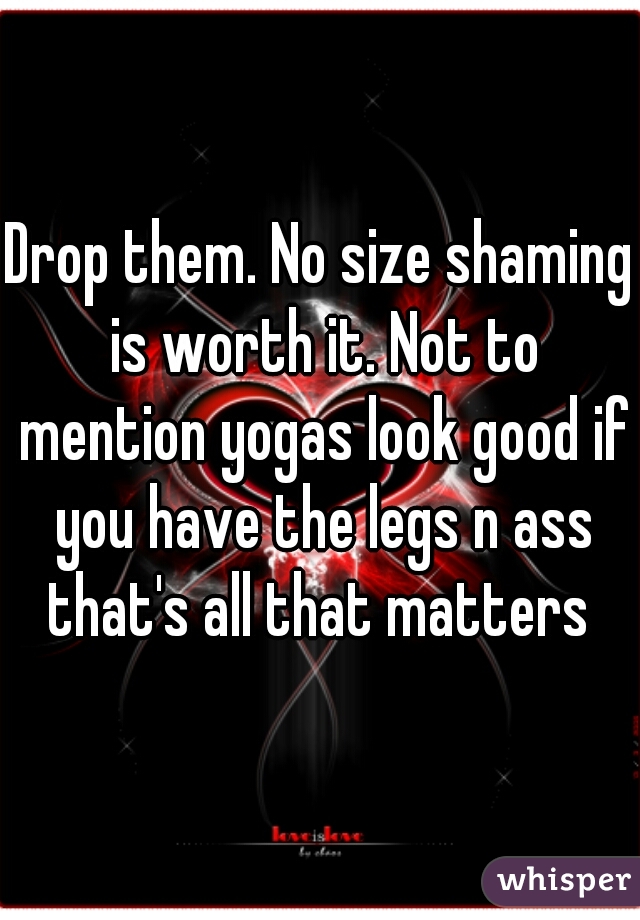 Drop them. No size shaming is worth it. Not to mention yogas look good if you have the legs n ass that's all that matters 
