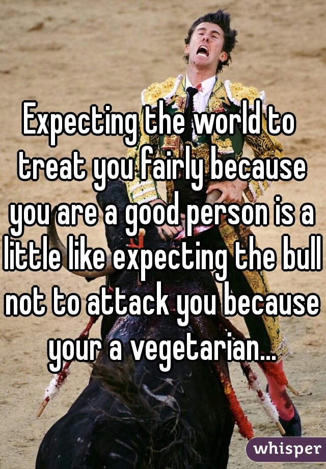 Expecting the world to treat you fairly because you are a good person is a little like expecting the bull not to attack you because your a vegetarian...
