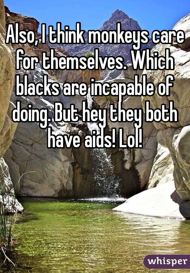 Also, I think monkeys care for themselves. Which blacks are incapable of doing. But hey they both have aids! Lol!