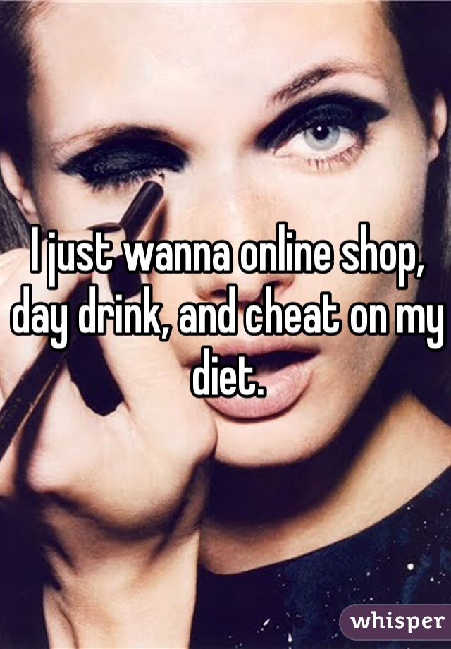 I just wanna online shop, day drink, and cheat on my diet. 