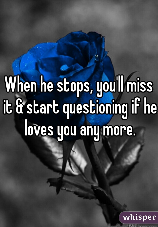 When he stops, you'll miss it & start questioning if he loves you any more.
