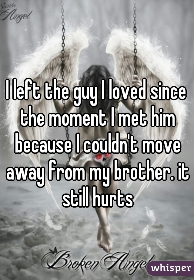 I left the guy I loved since the moment I met him because I couldn't move away from my brother. it still hurts