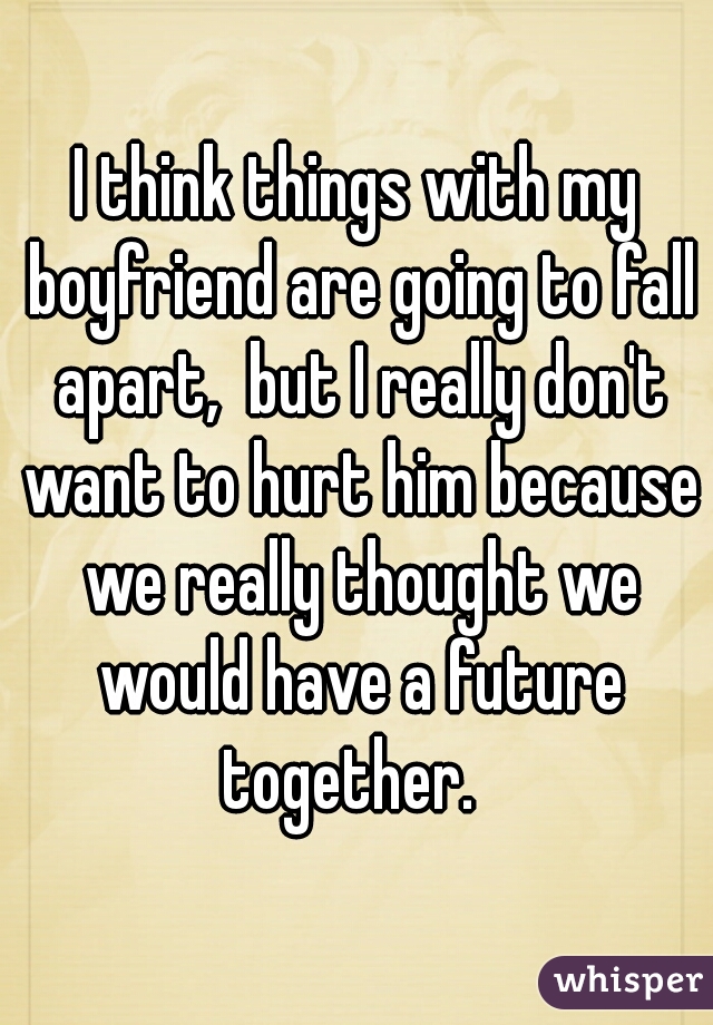 I think things with my boyfriend are going to fall apart,  but I really don't want to hurt him because we really thought we would have a future together.  
