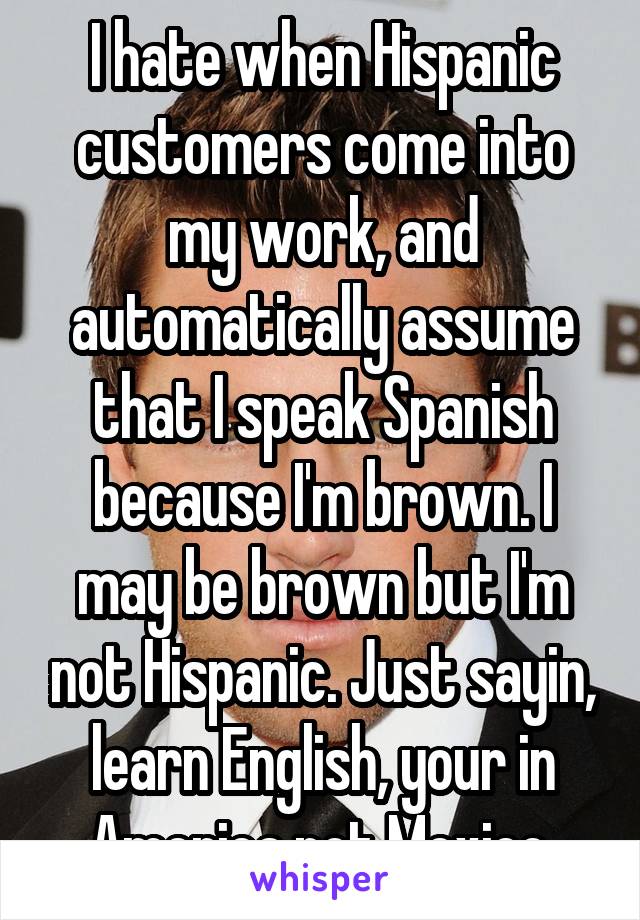 I hate when Hispanic customers come into my work, and automatically assume that I speak Spanish because I'm brown. I may be brown but I'm not Hispanic. Just sayin, learn English, your in America not Mexico 