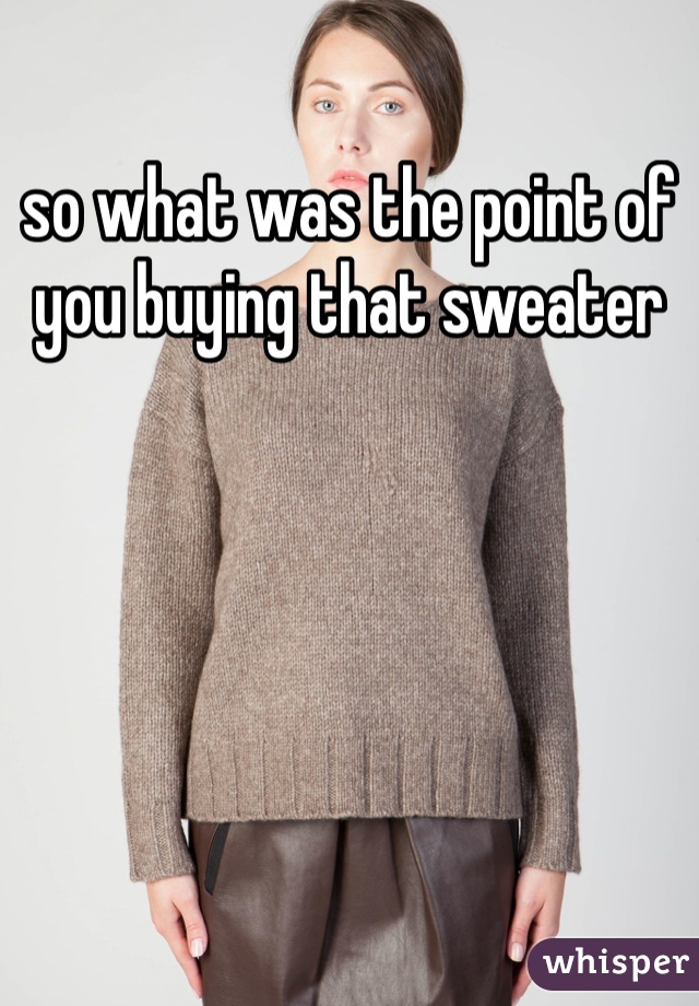 so what was the point of you buying that sweater