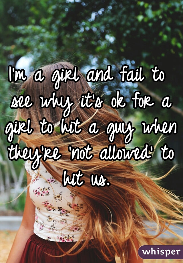 I'm a girl and fail to see why it's ok for a girl to hit a guy when they're 'not allowed' to hit us. 