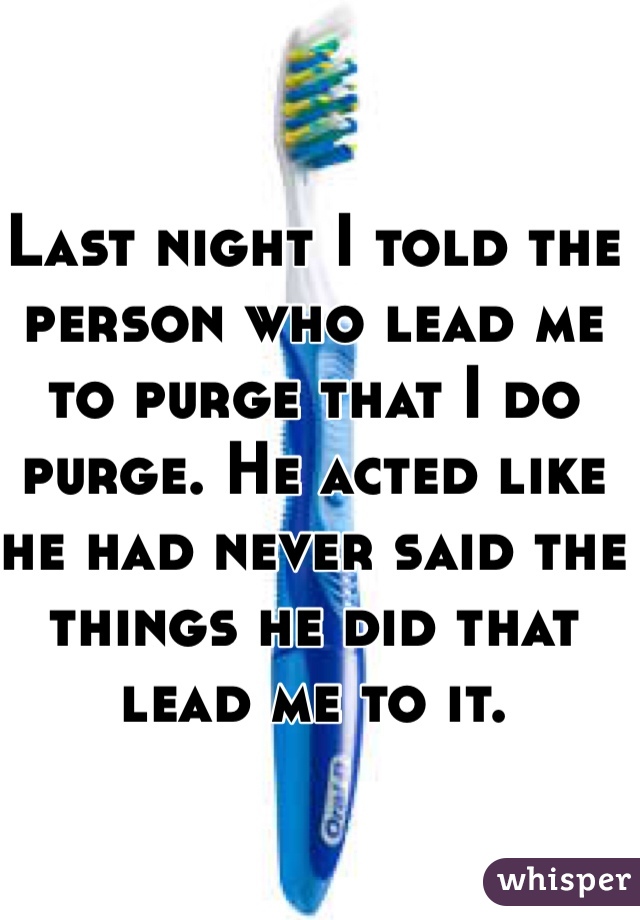 Last night I told the person who lead me to purge that I do purge. He acted like he had never said the things he did that lead me to it.