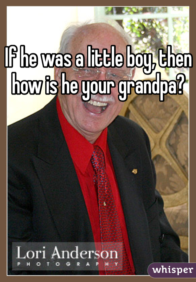 If he was a little boy, then how is he your grandpa?