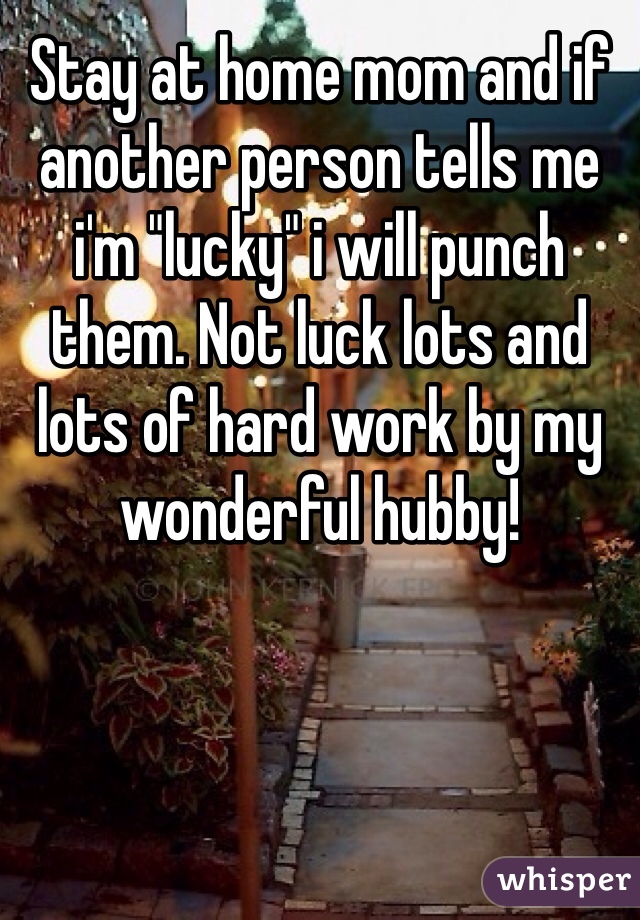 Stay at home mom and if another person tells me i'm "lucky" i will punch them. Not luck lots and lots of hard work by my wonderful hubby! 