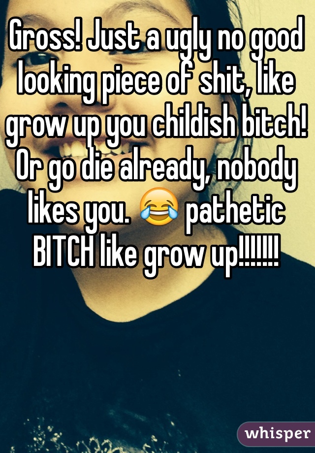 Gross! Just a ugly no good looking piece of shit, like grow up you childish bitch! Or go die already, nobody likes you. 😂 pathetic BITCH like grow up!!!!!!!