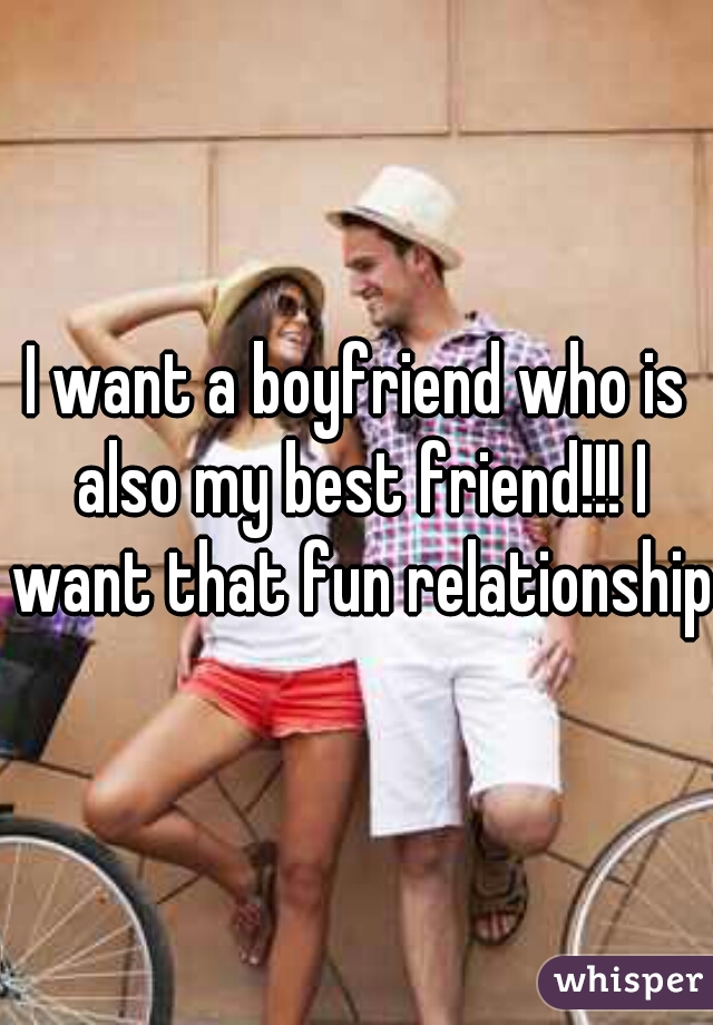 I want a boyfriend who is also my best friend!!! I want that fun relationship