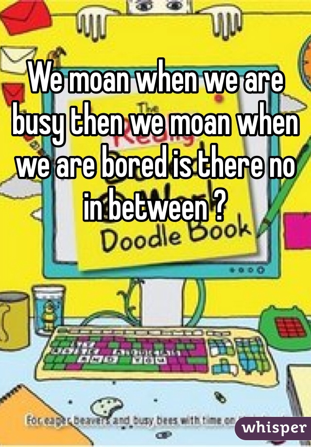 We moan when we are busy then we moan when we are bored is there no in between ? 