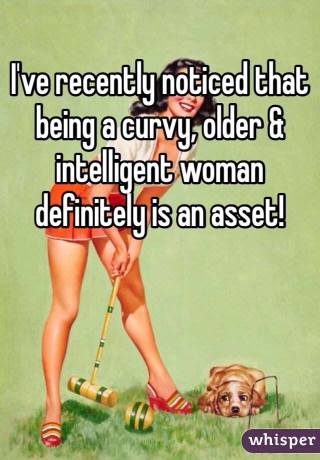 I've recently noticed that being a curvy, older & intelligent woman definitely is an asset!