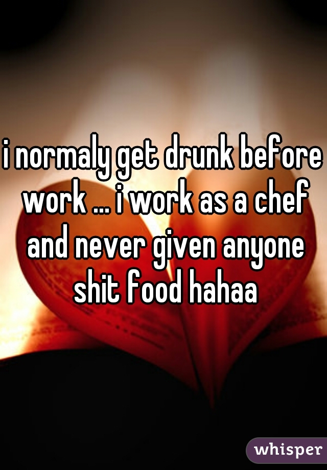 i normaly get drunk before work ... i work as a chef and never given anyone shit food hahaa