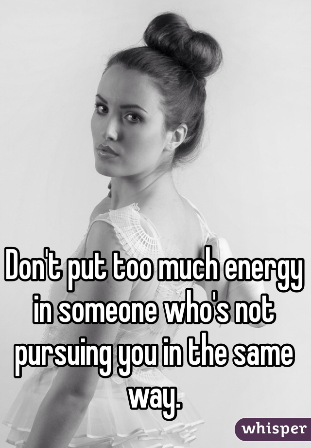 Don't put too much energy in someone who's not pursuing you in the same way.  