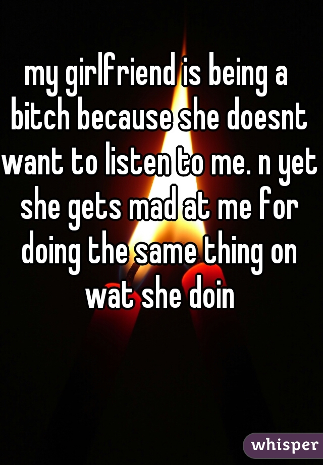 my girlfriend is being a bitch because she doesnt want to listen to me. n yet she gets mad at me for doing the same thing on wat she doin