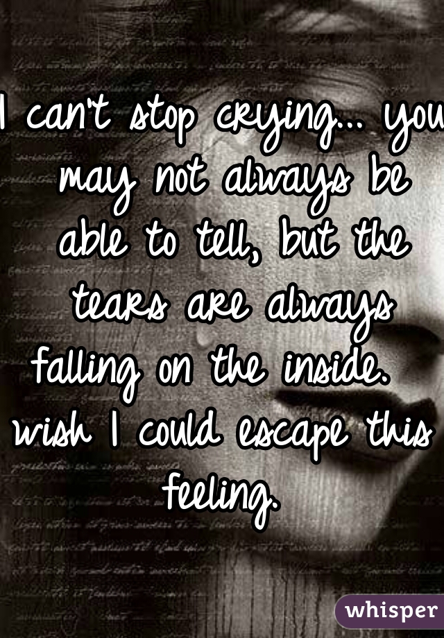 I can't stop crying... you may not always be able to tell, but the tears are always falling on the inside.  
wish I could escape this feeling. 