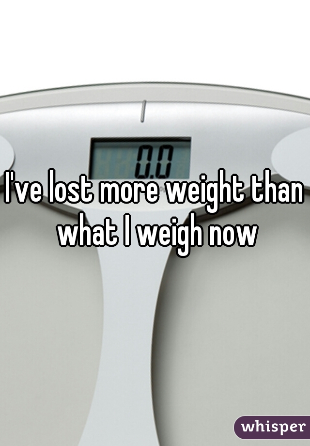 I've lost more weight than what I weigh now
