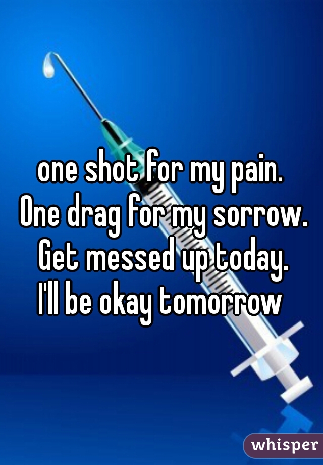 one shot for my pain. 
One drag for my sorrow.
 Get messed up today. 
I'll be okay tomorrow 
