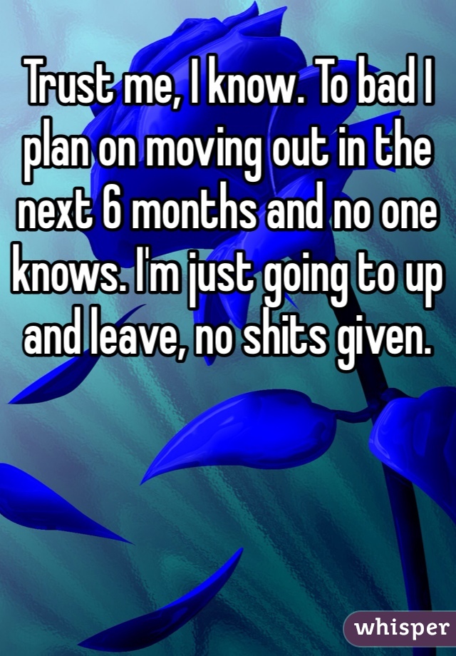Trust me, I know. To bad I plan on moving out in the next 6 months and no one knows. I'm just going to up and leave, no shits given.