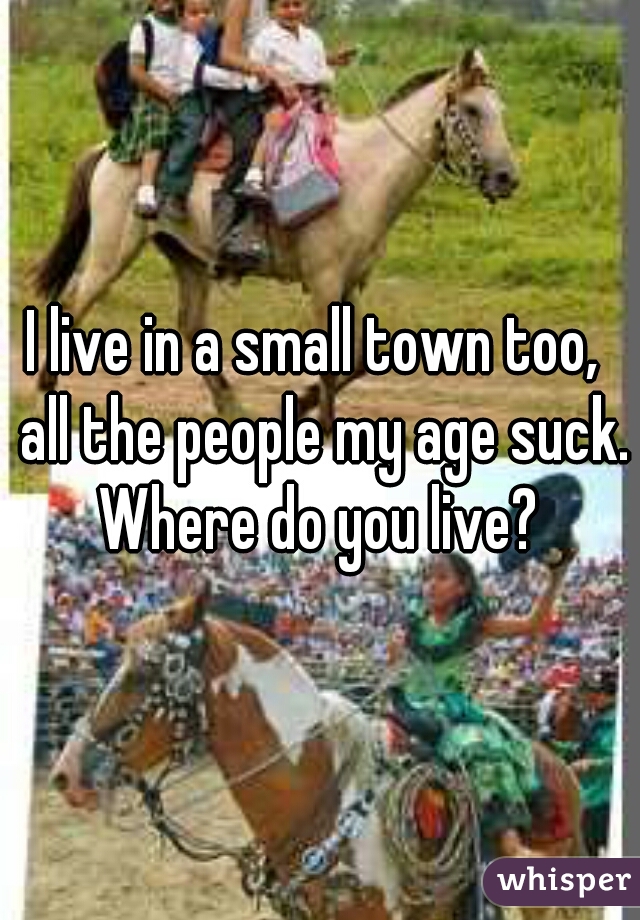 I live in a small town too,  all the people my age suck. Where do you live? 