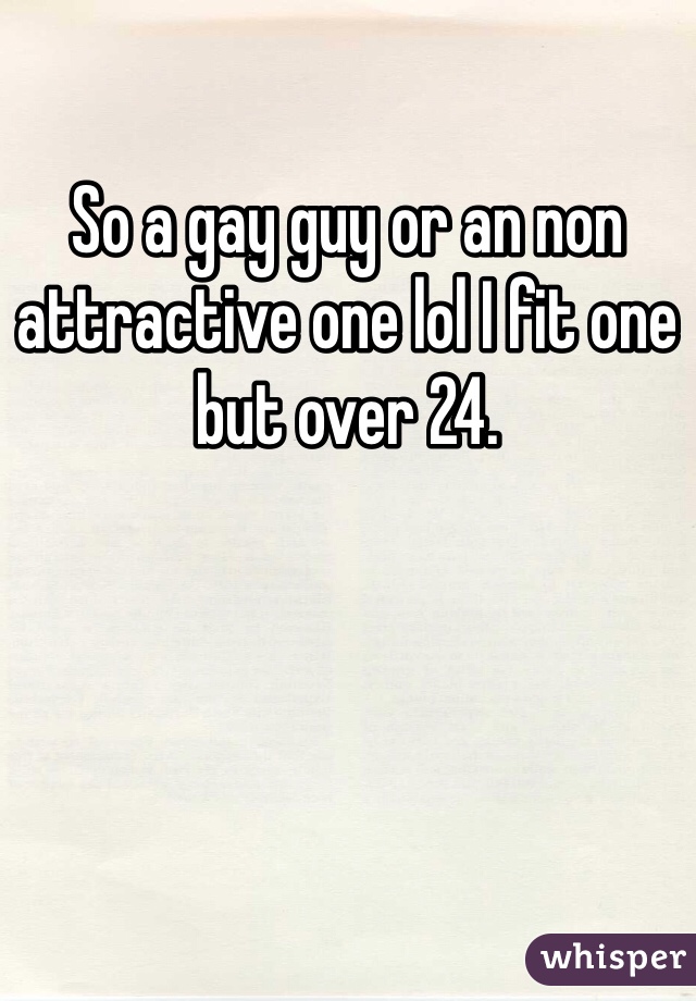 So a gay guy or an non attractive one lol I fit one but over 24.